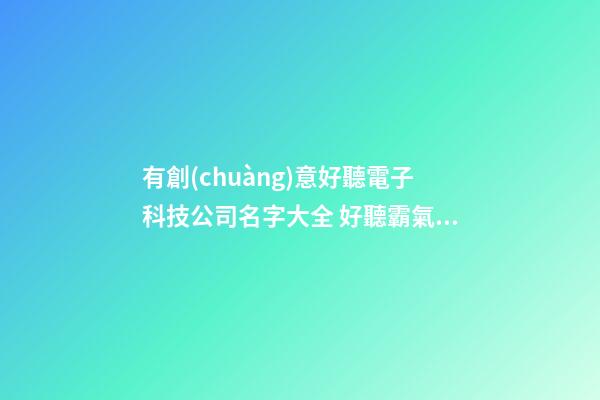有創(chuàng)意好聽電子科技公司名字大全 好聽霸氣電子科技公司起名